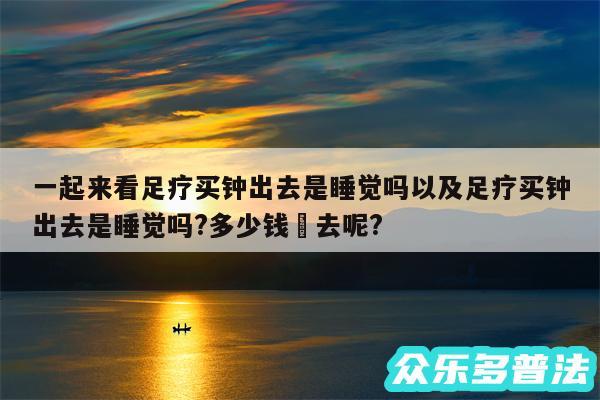 一起来看足疗买钟出去是睡觉吗以及足疗买钟出去是睡觉吗?多少钱岀去呢?