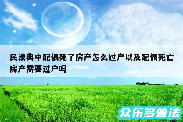 民法典中配偶死了房产怎么过户以及配偶死亡房产需要过户吗