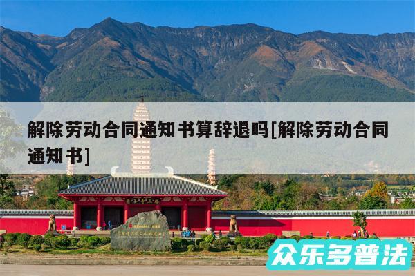 解除劳动合同通知书算辞退吗及解除劳动合同通知书