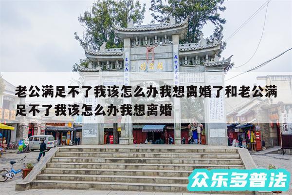 老公满足不了我该怎么办我想离婚了和老公满足不了我该怎么办我想离婚