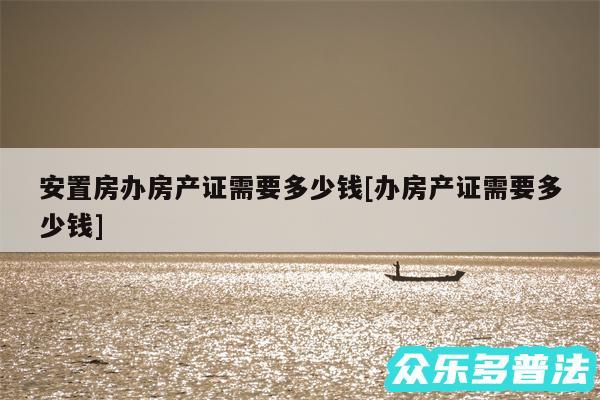 安置房办房产证需要多少钱及办房产证需要多少钱