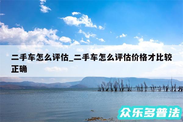 二手车怎么评估_二手车怎么评估价格才比较正确