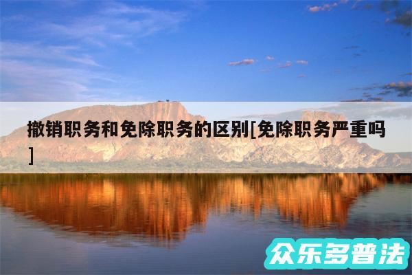 撤销职务和免除职务的区别及免除职务严重吗