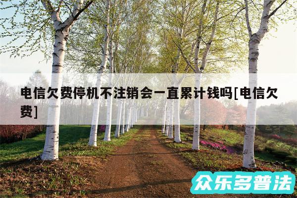 电信欠费停机不注销会一直累计钱吗及电信欠费