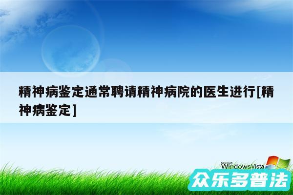 精神病鉴定通常聘请精神病院的医生进行及精神病鉴定