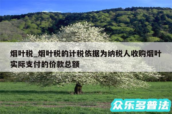 烟叶税_烟叶税的计税依据为纳税人收购烟叶实际支付的价款总额