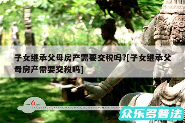 子女继承父母房产需要交税吗?及子女继承父母房产需要交税吗