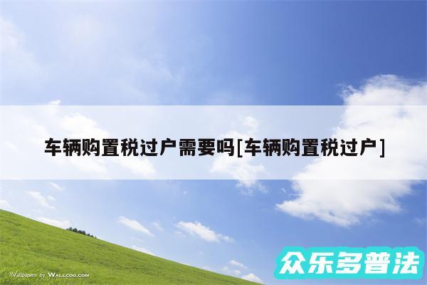 车辆购置税过户需要吗及车辆购置税过户