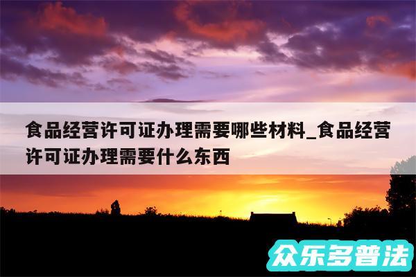 食品经营许可证办理需要哪些材料_食品经营许可证办理需要什么东西