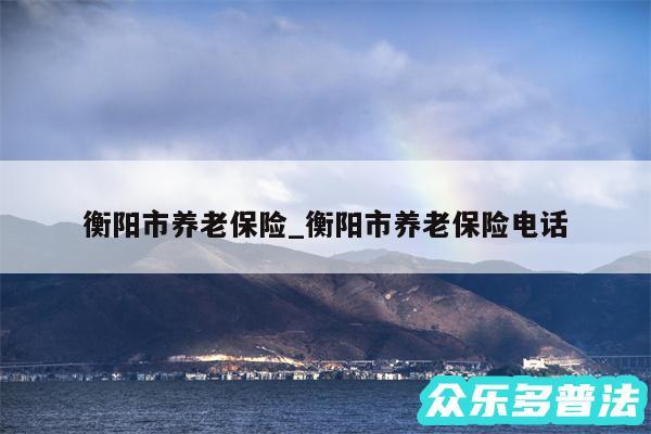 衡阳市养老保险_衡阳市养老保险电话