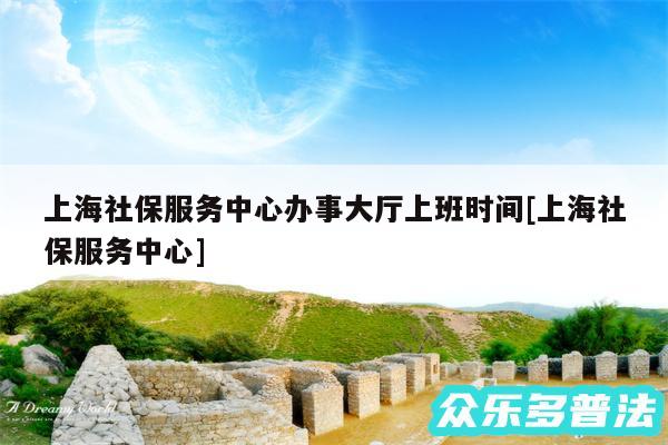上海社保服务中心办事大厅上班时间及上海社保服务中心