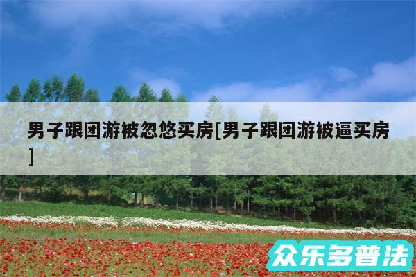 男子跟团游被忽悠买房及男子跟团游被逼买房