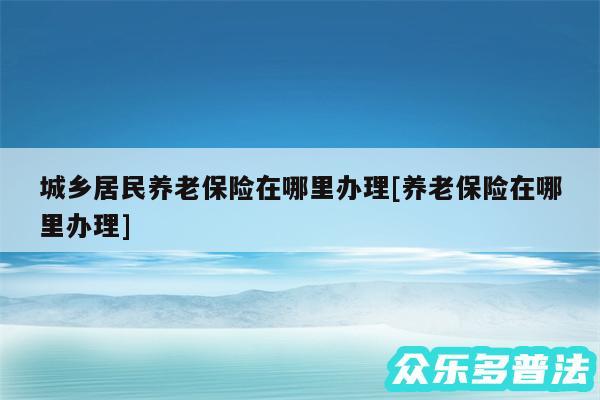 城乡居民养老保险在哪里办理及养老保险在哪里办理