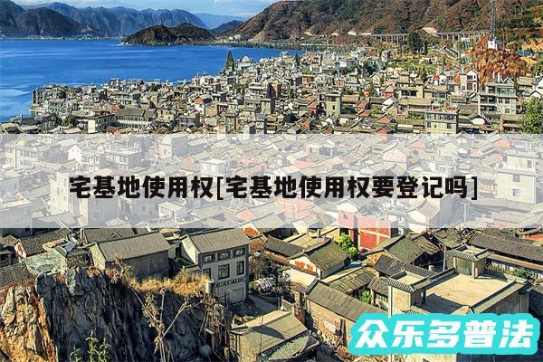 宅基地使用权及宅基地使用权要登记吗