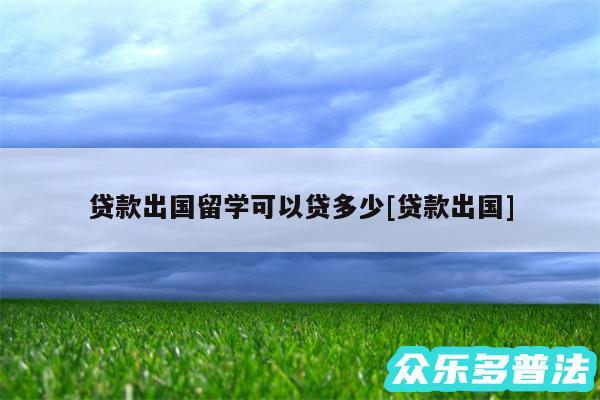 贷款出国留学可以贷多少及贷款出国