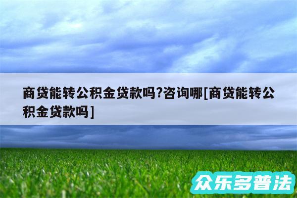 商贷能转公积金贷款吗?咨询哪及商贷能转公积金贷款吗