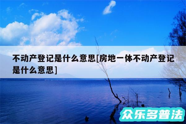 不动产登记是什么意思及房地一体不动产登记是什么意思